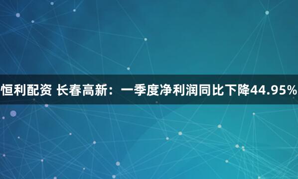恒利配资 长春高新：一季度净利润同比下降44.95%