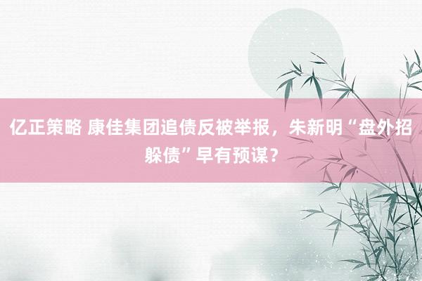 亿正策略 康佳集团追债反被举报，朱新明“盘外招躲债”早有预谋？