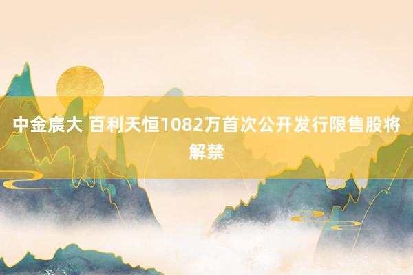 中金宸大 百利天恒1082万首次公开发行限售股将解禁