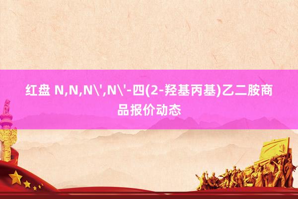红盘 N,N,N',N'-四(2-羟基丙基)乙二胺商品报价动态