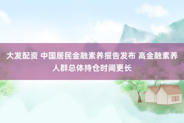 大发配资 中国居民金融素养报告发布 高金融素养人群总体持仓时间更长