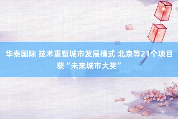 华泰国际 技术重塑城市发展模式 北京等21个项目获“未来城市大奖”
