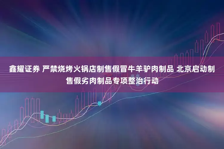鑫耀证券 严禁烧烤火锅店制售假冒牛羊驴肉制品 北京启动制售假劣肉制品专项整治行动