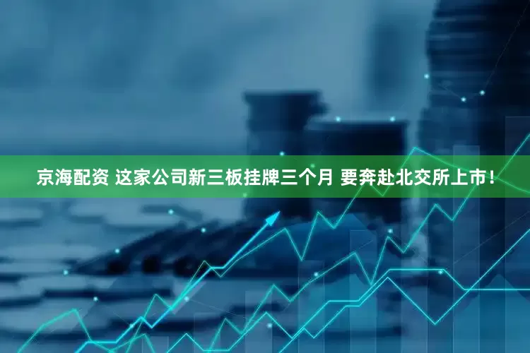京海配资 这家公司新三板挂牌三个月 要奔赴北交所上市！