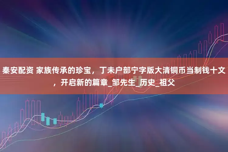 秦安配资 家族传承的珍宝，丁未户部宁字版大清铜币当制钱十文，开启新的篇章_邹先生_历史_祖父
