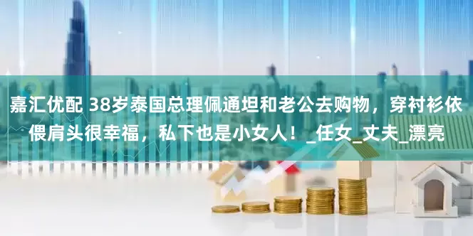 嘉汇优配 38岁泰国总理佩通坦和老公去购物，穿衬衫依偎肩头很幸福，私下也是小女人！_任女_丈夫_漂亮
