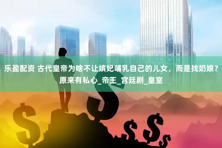 乐盈配资 古代皇帝为啥不让嫔妃哺乳自己的儿女，而是找奶娘？原来有私心_帝王_宫廷剧_皇室