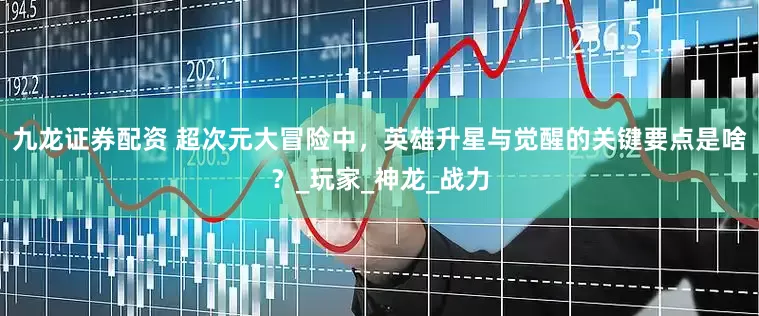 九龙证券配资 超次元大冒险中，英雄升星与觉醒的关键要点是啥？_玩家_神龙_战力