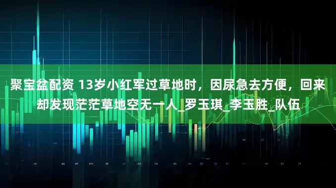 聚宝盆配资 13岁小红军过草地时，因尿急去方便，回来却发现茫茫草地空无一人_罗玉琪_李玉胜_队伍