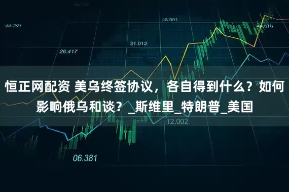 恒正网配资 美乌终签协议，各自得到什么？如何影响俄乌和谈？_斯维里_特朗普_美国