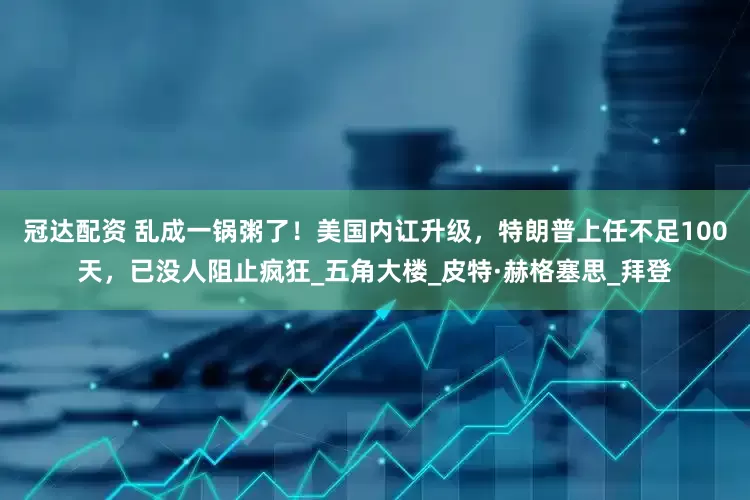 冠达配资 乱成一锅粥了！美国内讧升级，特朗普上任不足100天，已没人阻止疯狂_五角大楼_皮特·赫格塞思_拜登