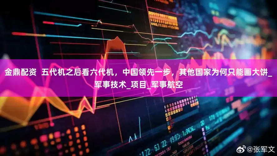 金鼎配资  五代机之后看六代机，中国领先一步，其他国家为何只能画大饼_军事技术_项目_军事航空