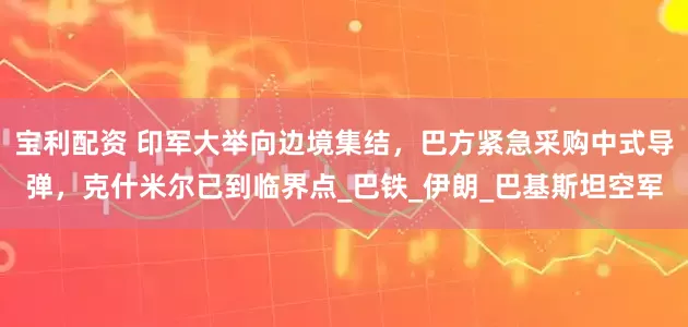宝利配资 印军大举向边境集结，巴方紧急采购中式导弹，克什米尔已到临界点_巴铁_伊朗_巴基斯坦空军