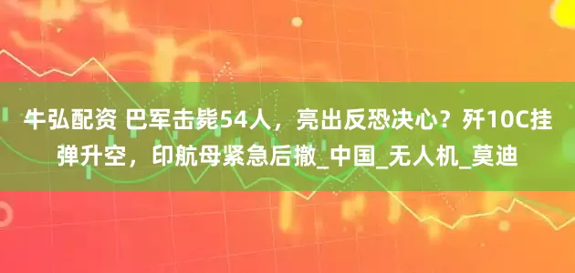 牛弘配资 巴军击毙54人，亮出反恐决心？歼10C挂弹升空，印航母紧急后撤_中国_无人机_莫迪