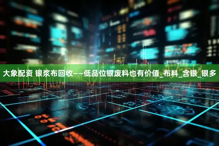 大象配资 银浆布回收——低品位银废料也有价值_布料_含银_银多