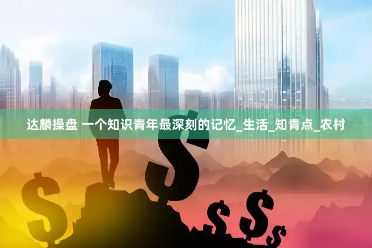 达麟操盘 一个知识青年最深刻的记忆_生活_知青点_农村