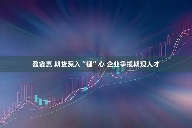 盈鑫惠 期货深入“锂”心 企业争揽期现人才