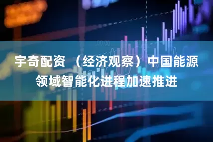 宇奇配资 （经济观察）中国能源领域智能化进程加速推进