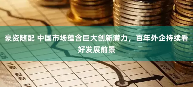 豪资随配 中国市场蕴含巨大创新潜力，百年外企持续看好发展前景