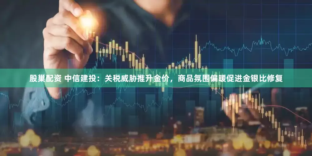 股巢配资 中信建投：关税威胁推升金价，商品氛围偏暖促进金银比修复