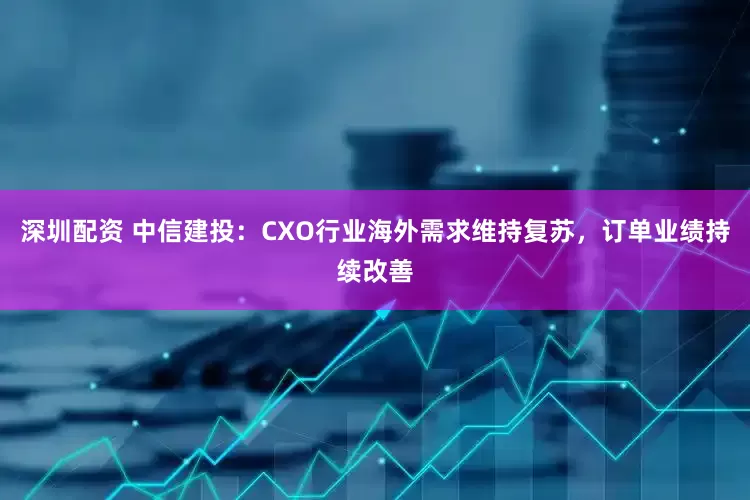 深圳配资 中信建投：CXO行业海外需求维持复苏，订单业绩持续改善