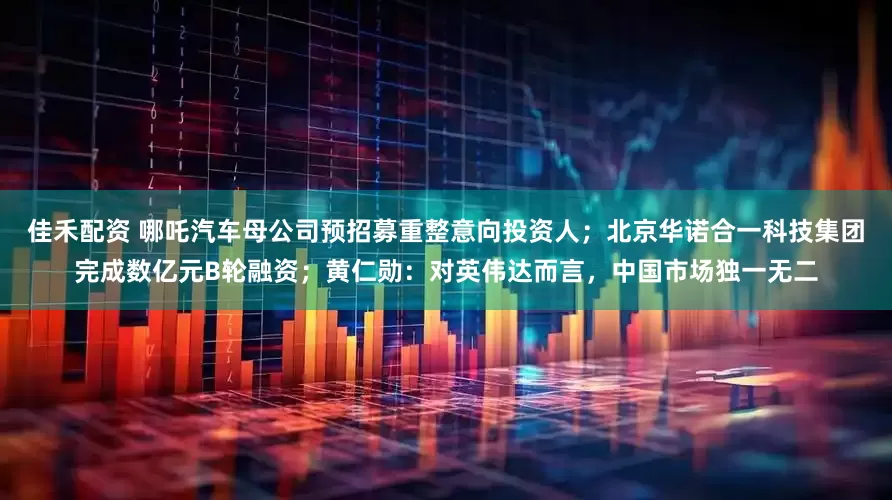 佳禾配资 哪吒汽车母公司预招募重整意向投资人；北京华诺合一科技集团完成数亿元B轮融资；黄仁勋：对英伟达而言，中国市场独一无二