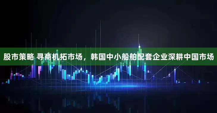 股市策略 寻商机拓市场，韩国中小船舶配套企业深耕中国市场