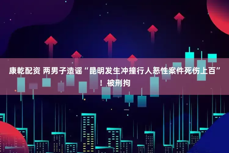 康乾配资 两男子造谣“昆明发生冲撞行人恶性案件死伤上百”！被刑拘