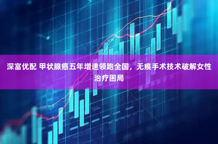 深富优配 甲状腺癌五年增速领跑全国，无痕手术技术破解女性治疗困局