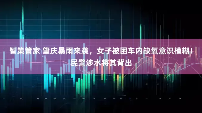 智策管家 肇庆暴雨来袭，女子被困车内缺氧意识模糊！民警涉水将其背出