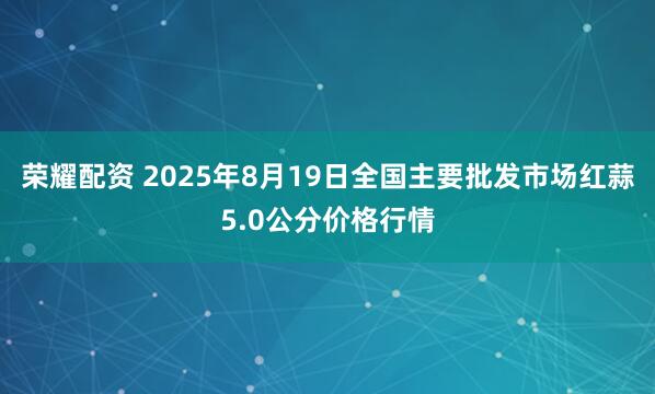 荣耀配资 2025年8月19日全国主要批发市场红蒜5.0公分价格行情