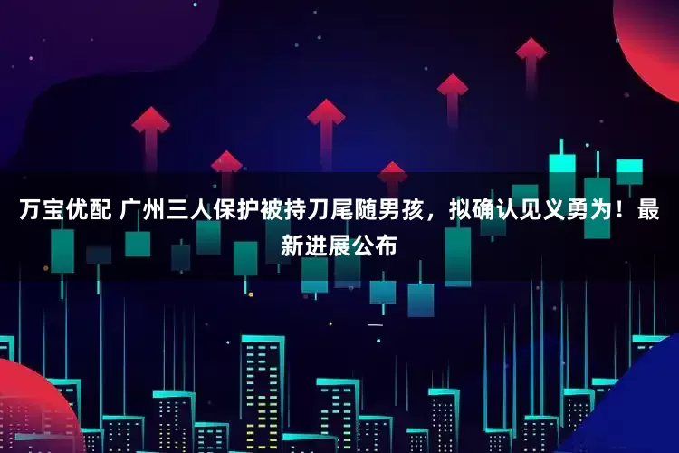 万宝优配 广州三人保护被持刀尾随男孩，拟确认见义勇为！最新进展公布
