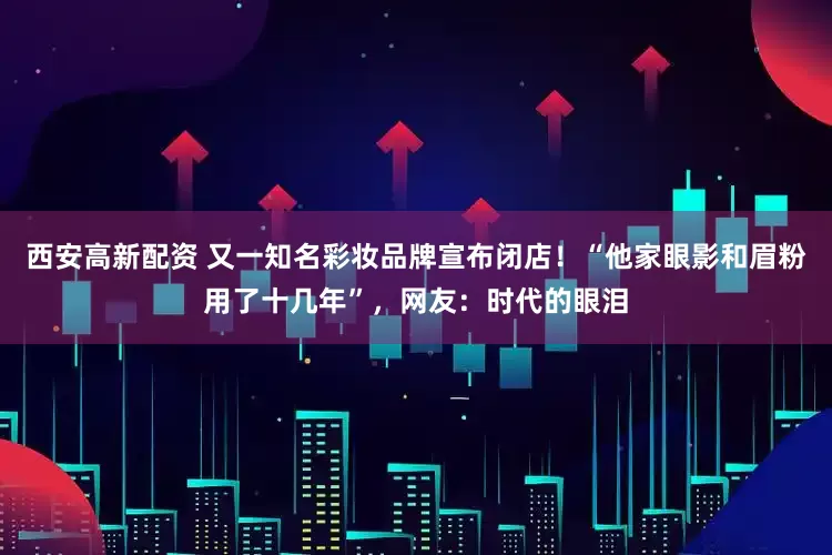 西安高新配资 又一知名彩妆品牌宣布闭店！“他家眼影和眉粉用了十几年”，网友：时代的眼泪