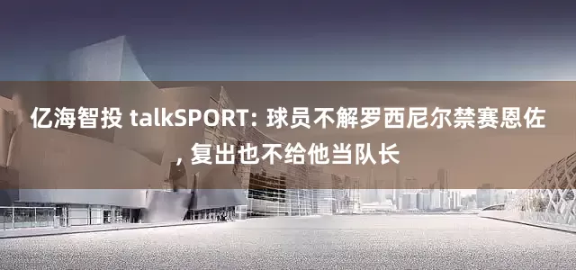 亿海智投 talkSPORT: 球员不解罗西尼尔禁赛恩佐, 复出也不给他当队长